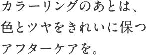 カラーリングのあとは、色とツヤをきれいに保つ専用のアフターケアを。